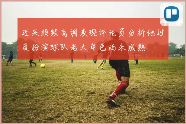 近来频频高调表现评论员分析他过度扮演球队老大角色尚未成熟