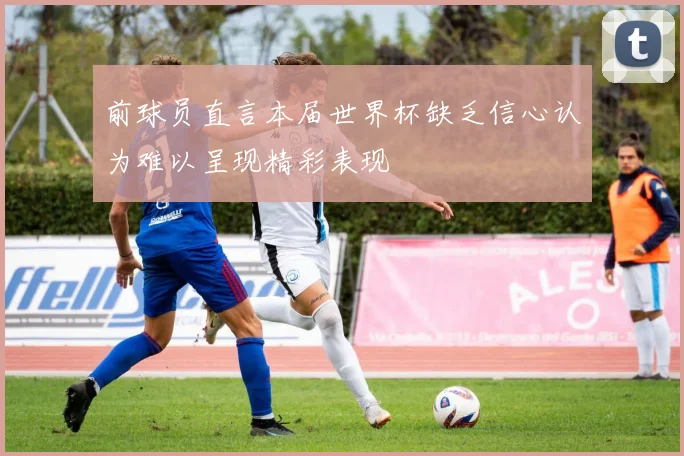 前球员直言本届世界杯缺乏信心认为难以呈现精彩表现