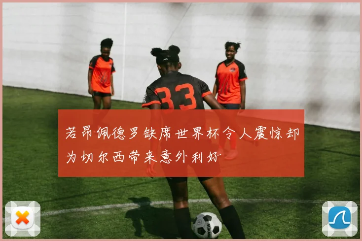 若昂佩德罗缺席世界杯令人震惊却为切尔西带来意外利好