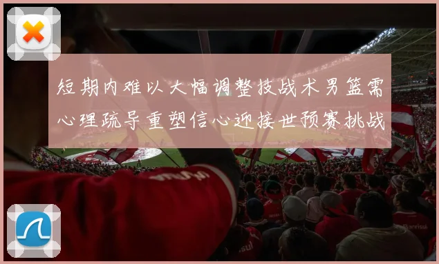 短期内难以大幅调整技战术男篮需心理疏导重塑信心迎接世预赛挑战