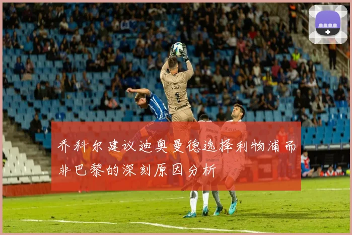 乔科尔建议迪奥曼德选择利物浦而非巴黎的深刻原因分析