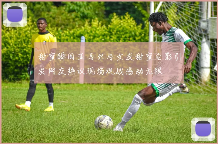 甜蜜瞬间亚马尔与女友甜蜜合影引发网友热议现场观战感动无限
