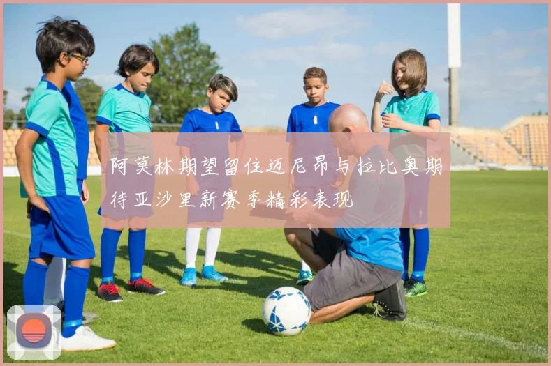 阿莫林期望留住迈尼昂与拉比奥期待亚沙里新赛季精彩表现