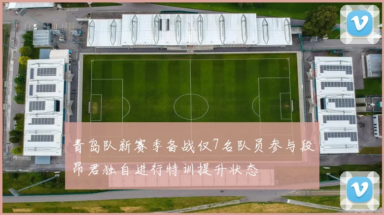 青岛队新赛季备战仅7名队员参与段昂君独自进行特训提升状态