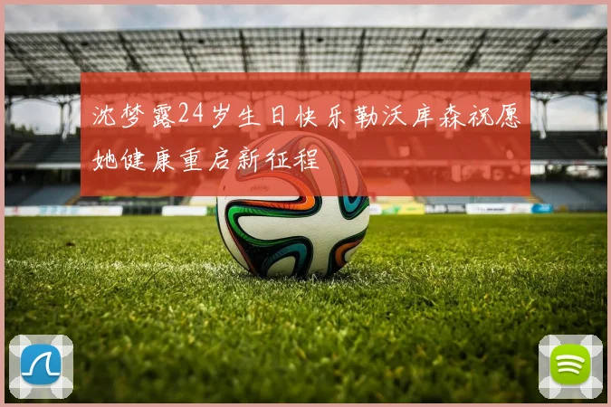 沈梦露24岁生日快乐勒沃库森祝愿她健康重启新征程