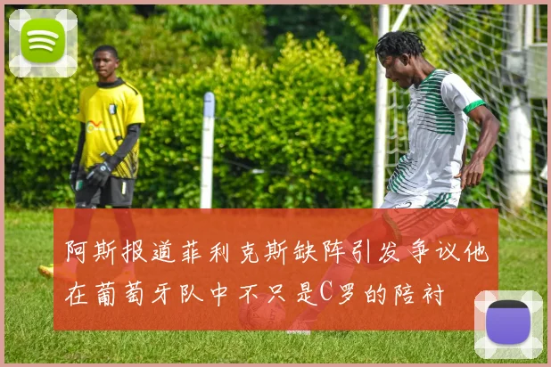 阿斯报道菲利克斯缺阵引发争议他在葡萄牙队中不只是C罗的陪衬
