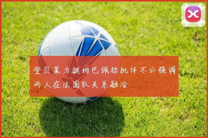 登贝莱力挺姆巴佩称批评不公强调两人在法国队关系融洽